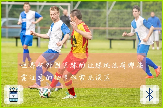 世界杯外围买球的让球玩法有哪些需注意的细节和常见误区