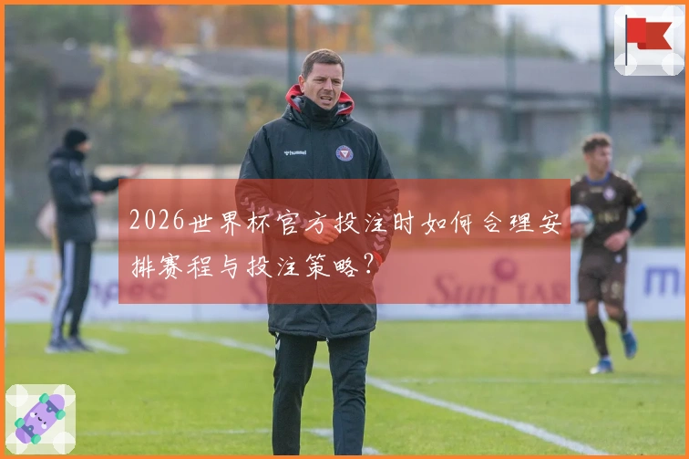2026世界杯官方投注时如何合理安排赛程与投注策略？