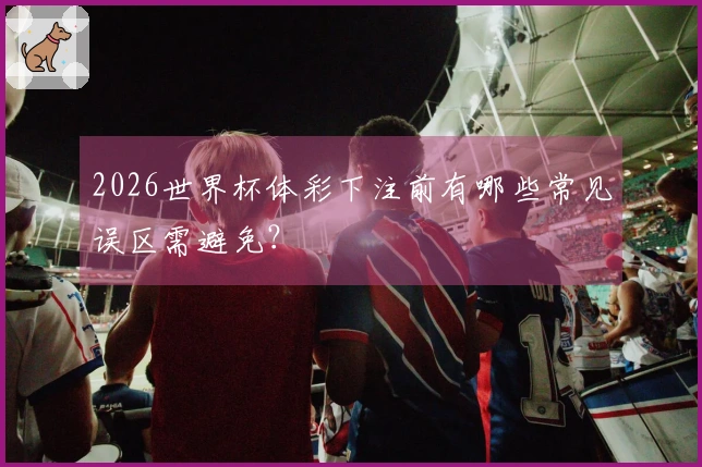 2026世界杯体彩下注前有哪些常见误区需避免？