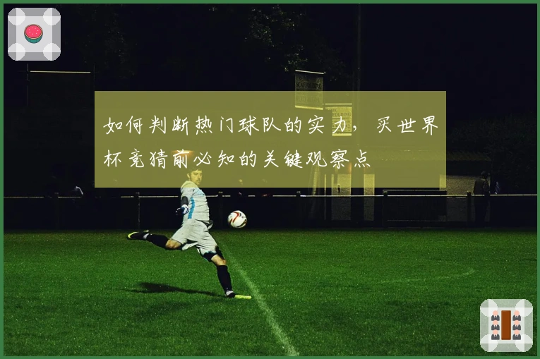 如何判断热门球队的实力，买世界杯竞猜前必知的关键观察点