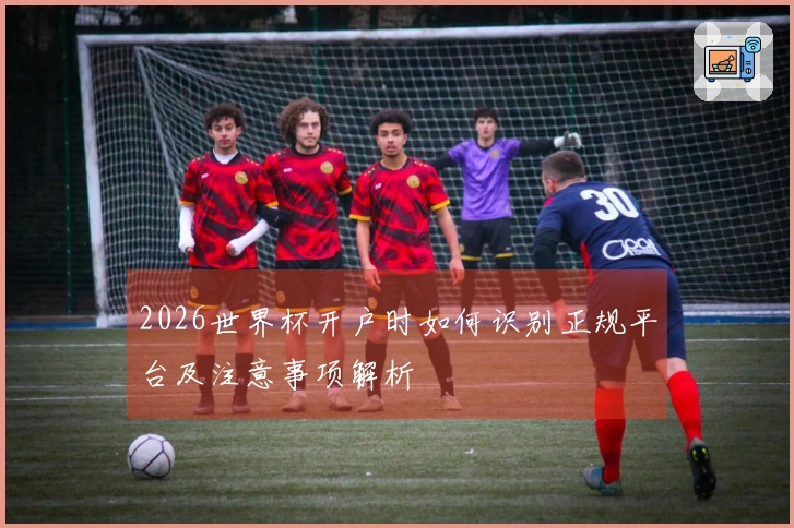 2026世界杯开户时如何识别正规平台及注意事项解析