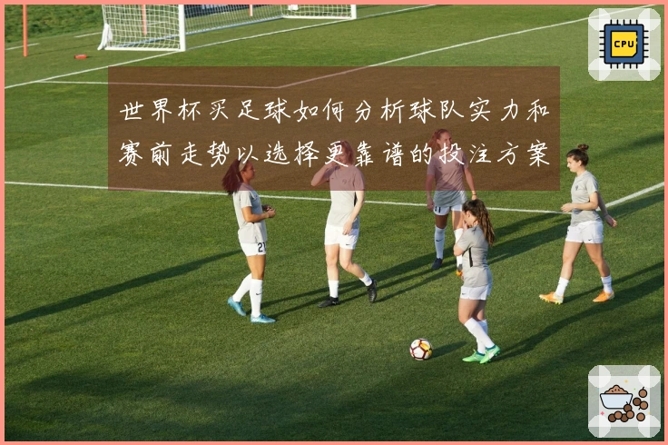 世界杯买足球如何分析球队实力和赛前走势以选择更靠谱的投注方案